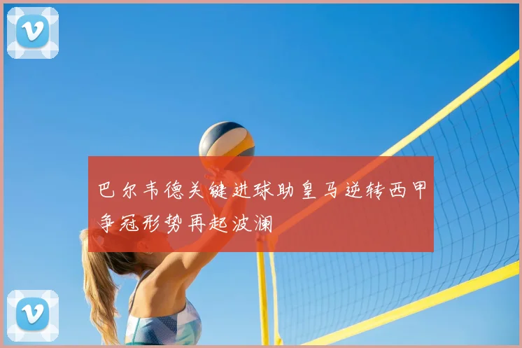 巴尔韦德关键进球助皇马逆转西甲争冠形势再起波澜