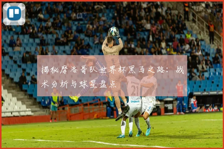 揭秘摩洛哥队世界杯黑马之路:战术分析与球星盘点