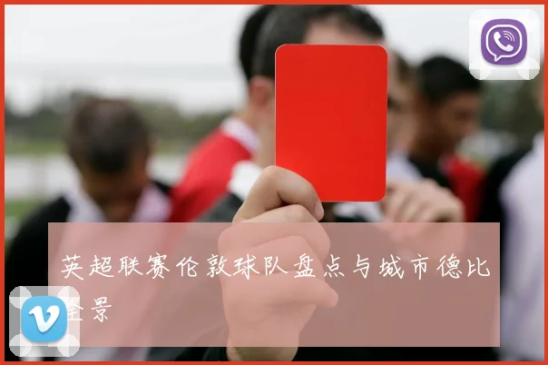 英超联赛伦敦球队盘点与城市德比全景